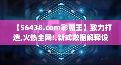 【56438.com彩霸王】致力打造,火热全网!,新式数据解释设想_味道版BGY7.73