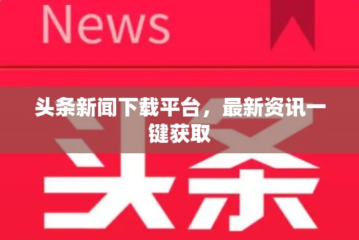 头条新闻下载平台，最新资讯一键获取