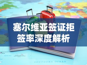 塞尔维亚签证拒签率深度解析与最新动态播报