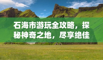 石海市游玩全攻略，探秘神奇之地，尽享绝佳体验！