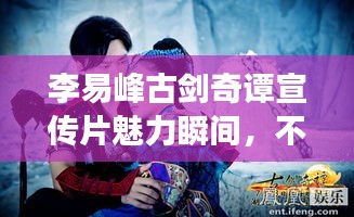 李易峰古剑奇谭宣传片魅力瞬间，不容错过的精彩展现！