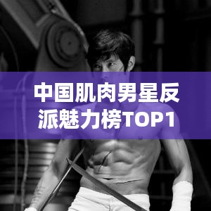 中国肌肉男星反派魅力榜TOP10榜单揭晓！