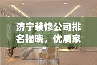 济宁装修公司排名揭晓，优质家装首选哪家公司？