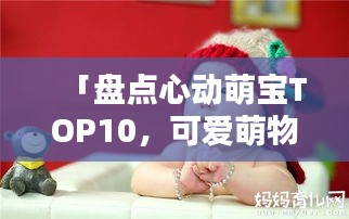 「盘点心动萌宝TOP10，可爱萌物排名前十名大揭秘」